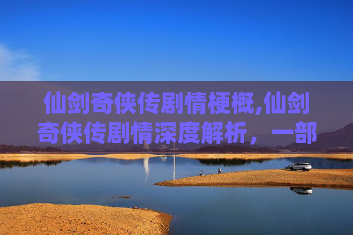 仙剑奇侠传剧情梗概,仙剑奇侠传剧情深度解析，一部跨越时空的经典之作