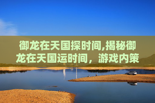 御龙在天国探时间,揭秘御龙在天国运时间，游戏内策略与历史深度解析
