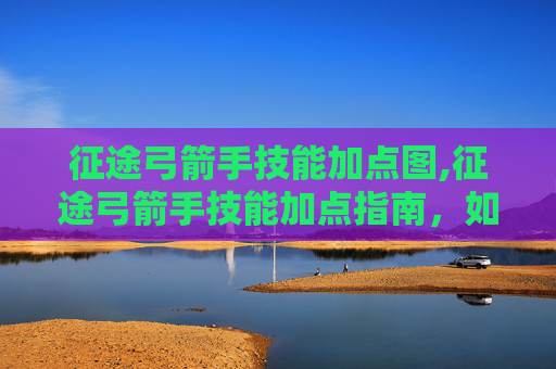 征途弓箭手技能加点图,征途弓箭手技能加点指南，如何最大化你的箭矢威力？