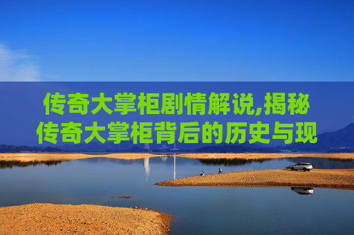 传奇大掌柜剧情解说,揭秘传奇大掌柜背后的历史与现实
