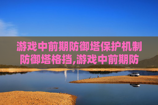 游戏中前期防御塔保护机制防御塔格挡,游戏中前期防御塔保护机制的重要性与策略