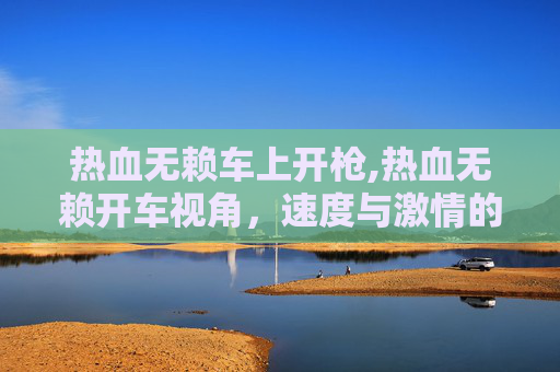 热血无赖车上开枪,热血无赖开车视角,速度与激情的碰撞 热血无赖车上开枪,热血无赖开车视角,速度与激情的碰撞