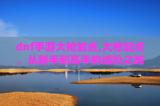 dnf手游大枪加点,大枪加点，从新手到高手的进阶之路