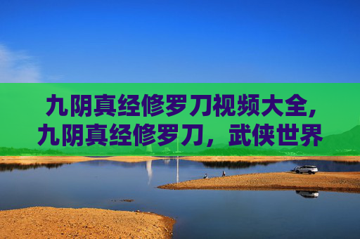 九阴真经修罗刀视频大全,九阴真经修罗刀，武侠世界中的终极武器
