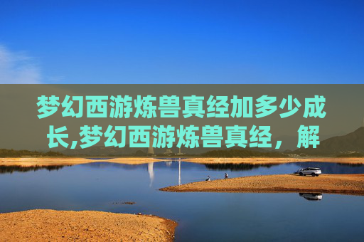 梦幻西游炼兽真经加多少成长,梦幻西游炼兽真经，解锁宠物养成的终极秘籍