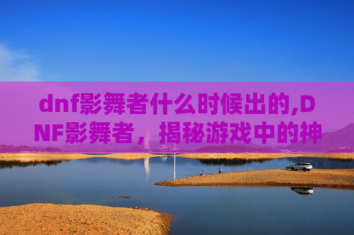 dnf影舞者什么时候出的,DNF影舞者,揭秘游戏中的神秘职业 dnf影舞者什么时候出的,DNF影舞者,揭秘游戏中的神秘职业
