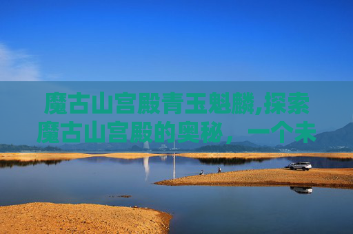 魔古山宫殿青玉魁麟,探索魔古山宫殿的奥秘，一个未被完全揭开的历史之谜