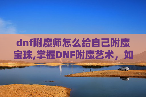 dnf附魔师怎么给自己附魔宝珠,掌握DNF附魔艺术，如何成为自己的附魔大师