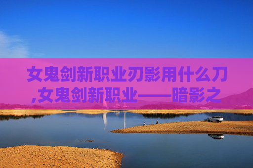 女鬼剑新职业刃影用什么刀,女鬼剑新职业——暗影之刃的崛起 女鬼剑新职业刃影用什么刀,女鬼剑新职业——暗影之刃的崛起