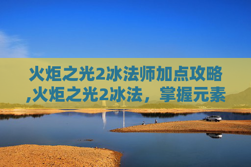 火炬之光2冰法师加点攻略,火炬之光2冰法，掌握元素之力，成为冰霜的主宰