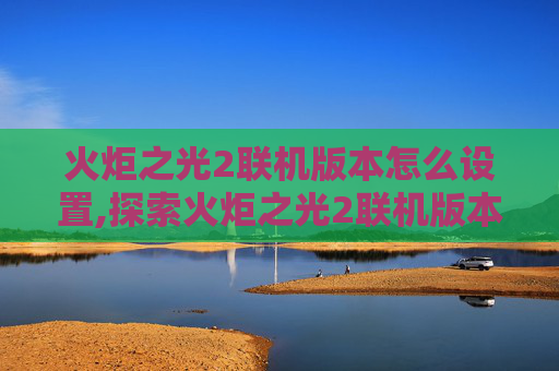 火炬之光2联机版本怎么设置,探索火炬之光2联机版本的无限魅力
