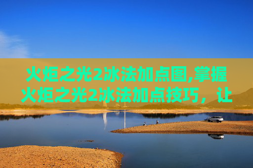 火炬之光2冰法加点图,掌握火炬之光2冰法加点技巧，让你在战斗中如鱼得水