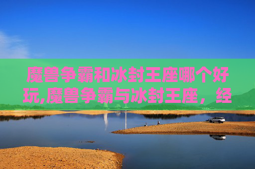 魔兽争霸和冰封王座哪个好玩,魔兽争霸与冰封王座，经典游戏回顾