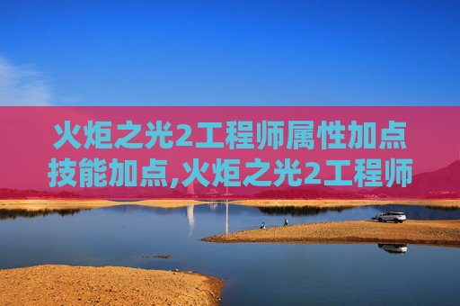 火炬之光2工程师属性加点技能加点,火炬之光2工程师属性加点指南
