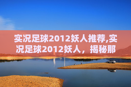 实况足球2012妖人推荐,实况足球2012妖人,揭秘那些令人惊叹的足球新星 实况足球2012妖人推荐,实况足球2012妖人,揭秘那些令人惊叹的足球新星