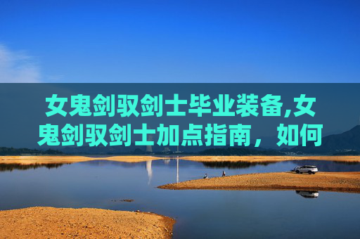女鬼剑驭剑士毕业装备,女鬼剑驭剑士加点指南，如何打造你的专属战斗力量