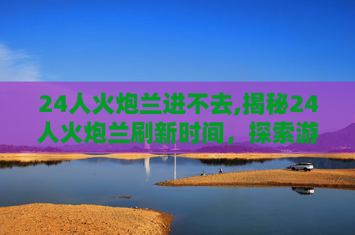 24人火炮兰进不去,揭秘24人火炮兰刷新时间，探索游戏世界的秘密