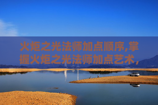 火炬之光法师加点顺序,掌握火炬之光法师加点艺术，提升战斗效率