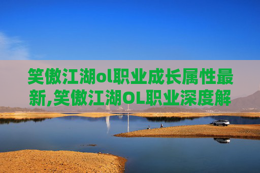 笑傲江湖ol职业成长属性最新,笑傲江湖OL职业深度解析，探索每个角色的独特魅力与战斗策略