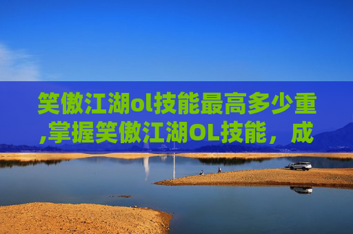 笑傲江湖ol技能最高多少重,掌握笑傲江湖OL技能，成为游戏高手