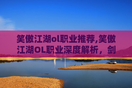 笑傲江湖ol职业推荐,笑傲江湖OL职业深度解析,剑客、医师与武僧的独到之处 笑傲江湖ol职业推荐,笑傲江湖OL职业深度解析,剑客、医师与武僧的独到之处