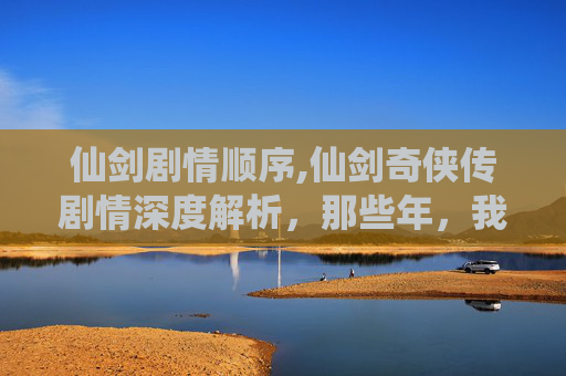 仙剑剧情顺序,仙剑奇侠传剧情深度解析,那些年,我们一起追的仙侠梦 仙剑剧情顺序,仙剑奇侠传剧情深度解析,那些年,我们一起追的仙侠梦