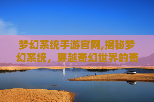 梦幻系统手游官网,揭秘梦幻系统,穿越奇幻世界的奇妙之旅