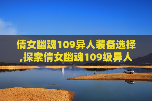 倩女幽魂109异人装备选择,探索倩女幽魂109级异人装备的奥秘 倩女幽魂109异人装备选择,探索倩女幽魂109级异人装备的奥秘
