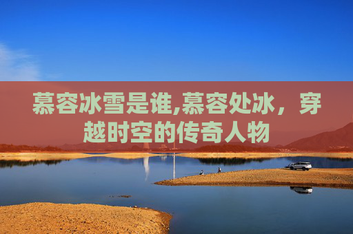 慕容冰雪是谁,慕容处冰,穿越时空的传奇人物 慕容冰雪是谁,慕容处冰,穿越时空的传奇人物