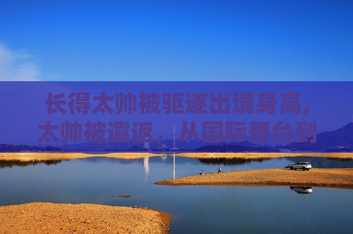 长得太帅被驱逐出境身高,太帅被遣返,从国际舞台到回家路的反思与启示 长得太帅被驱逐出境身高,太帅被遣返,从国际舞台到回家路的反思与启示