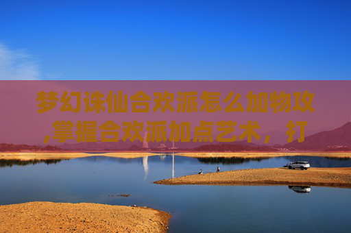 梦幻诛仙合欢派怎么加物攻,掌握合欢派加点艺术,打造梦幻诛仙中的完美角色 梦幻诛仙合欢派怎么加物攻,掌握合欢派加点艺术,打造梦幻诛仙中的完美角色