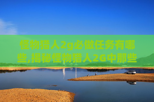 怪物猎人2g必做任务有哪些,揭秘怪物猎人2G中那些不容错过的必做任务 怪物猎人2g必做任务有哪些,揭秘怪物猎人2G中那些不容错过的必做任务