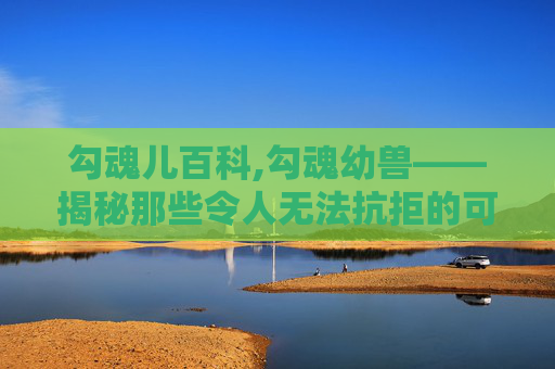 勾魂儿百科,勾魂幼兽——揭秘那些令人无法抗拒的可爱小生灵 勾魂儿百科,勾魂幼兽——揭秘那些令人无法抗拒的可爱小生灵