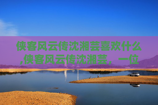 侠客风云传沈湘芸喜欢什么,侠客风云传沈湘芸，一位传奇女侠的崛起之路