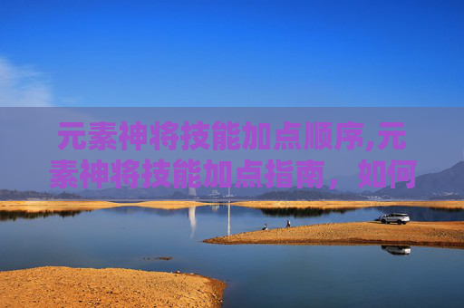 元素神将技能加点顺序,元素神将技能加点指南,如何最大化你的战斗力 元素神将技能加点顺序,元素神将技能加点指南,如何最大化你的战斗力