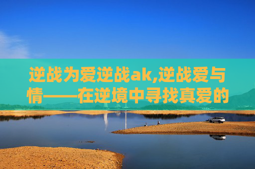 逆战为爱逆战ak,逆战爱与情——在逆境中寻找真爱的力量