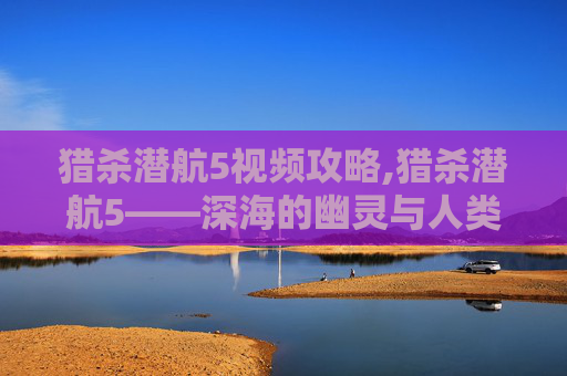 猎杀潜航5视频攻略,猎杀潜航5——深海的幽灵与人类的智慧