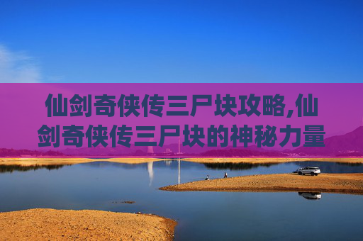 仙剑奇侠传三尸块攻略,仙剑奇侠传三尸块的神秘力量与传说