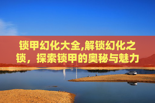 锁甲幻化大全,解锁幻化之锁，探索锁甲的奥秘与魅力