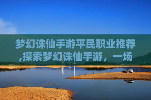 梦幻诛仙手游平民职业推荐,探索梦幻诛仙手游，一场仙侠世界的奇幻之旅