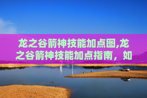 龙之谷箭神技能加点图,龙之谷箭神技能加点指南,如何最大化你的箭矢威力