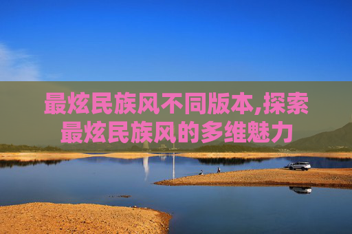 最炫民族风不同版本,探索最炫民族风的多维魅力 最炫民族风不同版本,探索最炫民族风的多维魅力