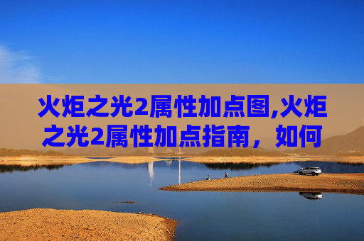 火炬之光2属性加点图,火炬之光2属性加点指南，如何高效分配你的资源