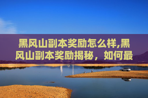 黑风山副本奖励怎么样,黑风山副本奖励揭秘，如何最大化你的收获？