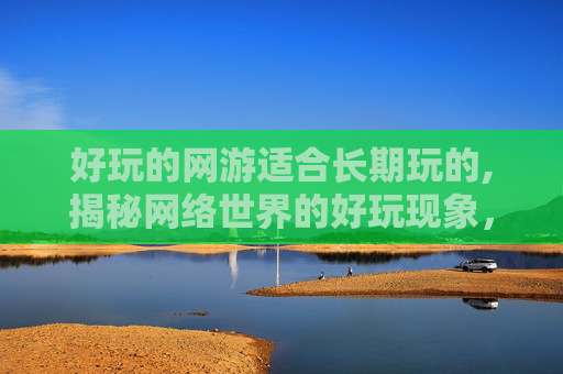 好玩的网游适合长期玩的,揭秘网络世界的好玩现象，网友互动的奇妙世界