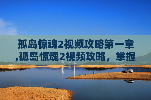 孤岛惊魂2视频攻略第一章,孤岛惊魂2视频攻略，掌握游戏精髓，成为生存大师