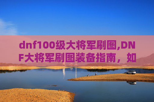 dnf100级大将军刷图,DNF大将军刷图装备指南，如何选择与搭配？