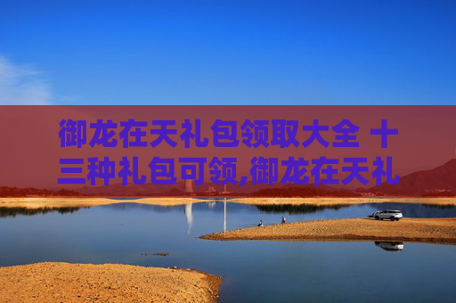 御龙在天礼包领取大全 十三种礼包可领,御龙在天礼包领取指南，新手上路必备攻略