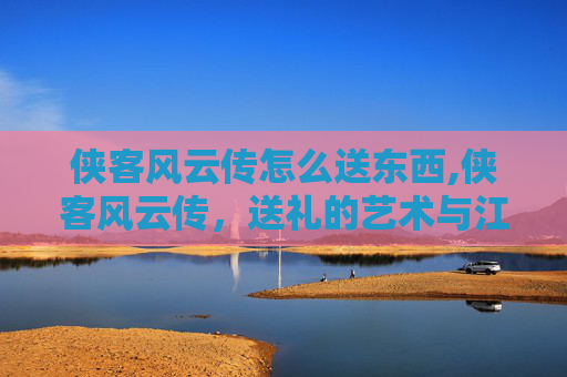 侠客风云传怎么送东西,侠客风云传,送礼的艺术与江湖情义