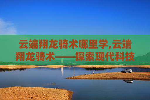 云端翔龙骑术哪里学,云端翔龙骑术——探索现代科技与古老艺术的完美融合 云端翔龙骑术哪里学,云端翔龙骑术——探索现代科技与古老艺术的完美融合